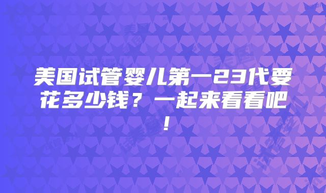 美国试管婴儿第一23代要花多少钱?一起来看看吧!
