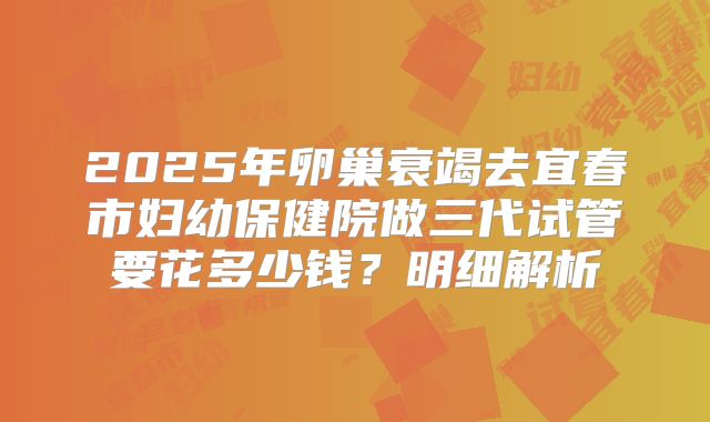 2025年卵巢衰竭去宜春市妇幼保健院做三代试管要花多少钱？明细解析