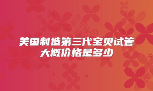 美国制造第三代宝贝试管大概价格是多少