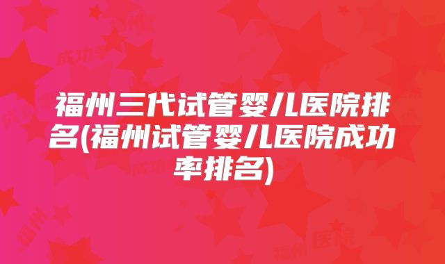 福州三代试管婴儿医院排名(福州试管婴儿医院成功率排名)
