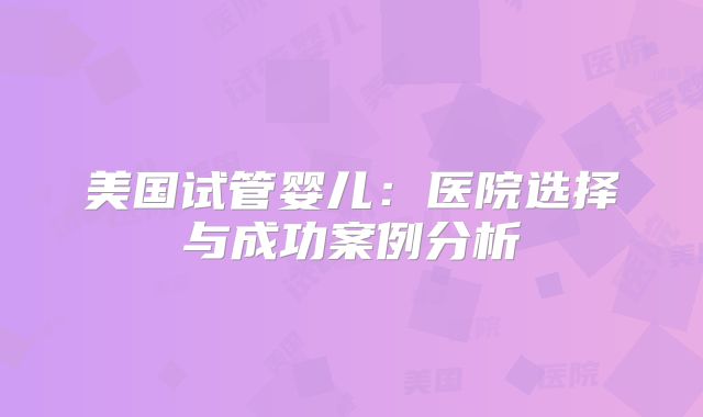 美国试管婴儿:医院选择与成功案例分析