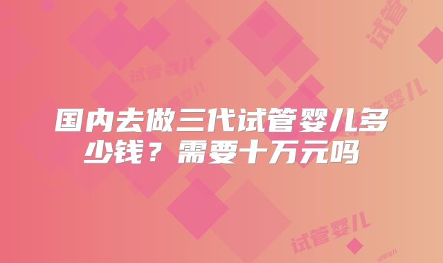 国内去做三代试管婴儿多少钱？需要十万元吗