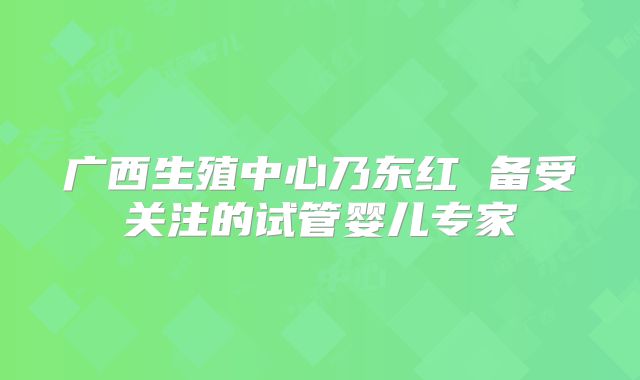 广西生殖中心乃东红 备受关注的试管婴儿专家