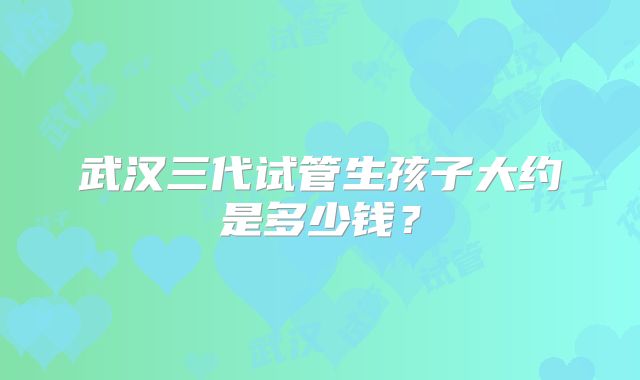 武汉三代试管生孩子大约是多少钱？