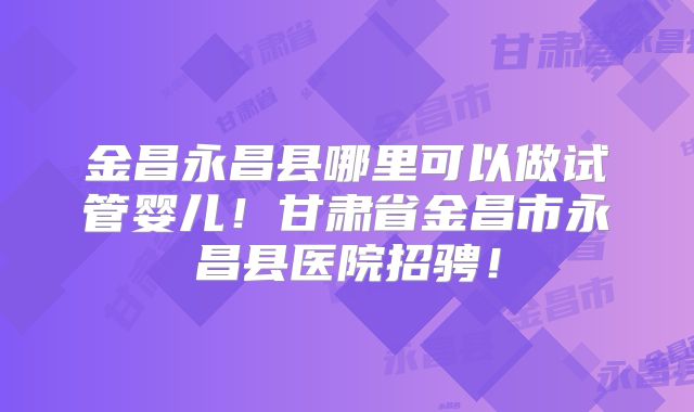 金昌永昌县哪里可以做试管婴儿！甘肃省金昌市永昌县医院招骋！