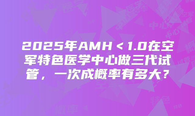 2025年AMH＜1.0在空军特色医学中心做三代试管，一次成概率有多大？