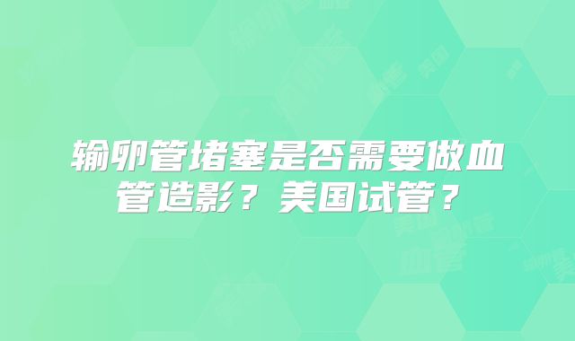 输卵管堵塞是否需要做血管造影？美国试管？