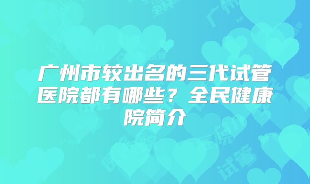 广州市较出名的三代试管医院都有哪些？全民健康院简介