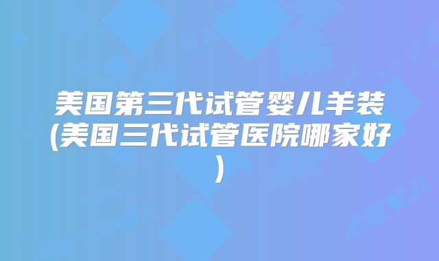 美国第三代试管婴儿羊装(美国三代试管医院哪家好)