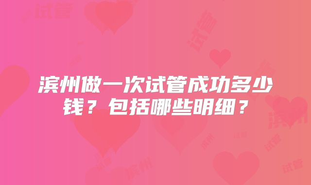 滨州做一次试管成功多少钱？包括哪些明细？