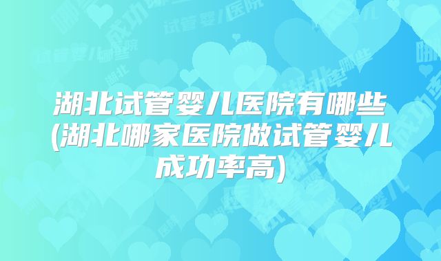 湖北试管婴儿医院有哪些(湖北哪家医院做试管婴儿成功率高)