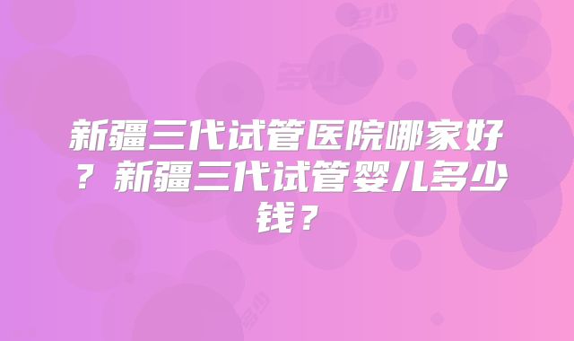 新疆三代试管医院哪家好？新疆三代试管婴儿多少钱？
