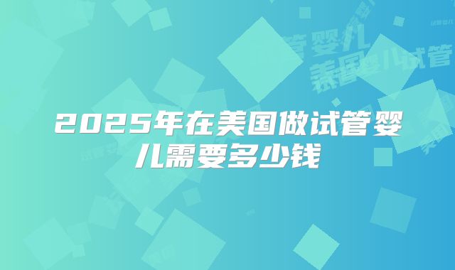 2025年在美国做试管婴儿需要多少钱