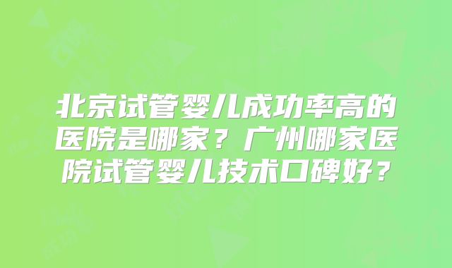 北京试管婴儿成功率高的医院是哪家？广州哪家医院试管婴儿技术口碑好？