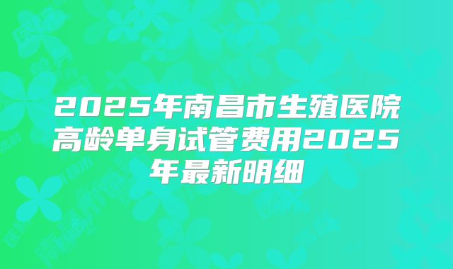2025年南昌市生殖医院高龄单身试管费用2025年最新明细
