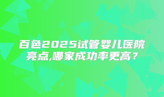 百色2025试管婴儿医院亮点,哪家成功率更高？