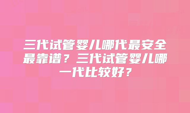 三代试管婴儿哪代最安全最靠谱？三代试管婴儿哪一代比较好？