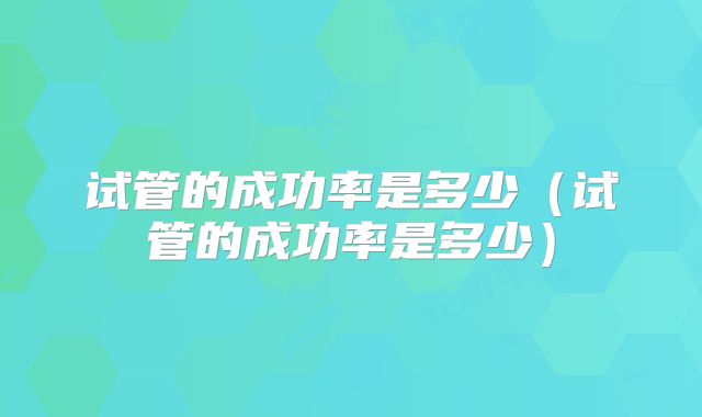 试管的成功率是多少（试管的成功率是多少）