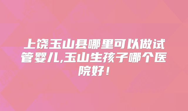 上饶玉山县哪里可以做试管婴儿,玉山生孩子哪个医院好！