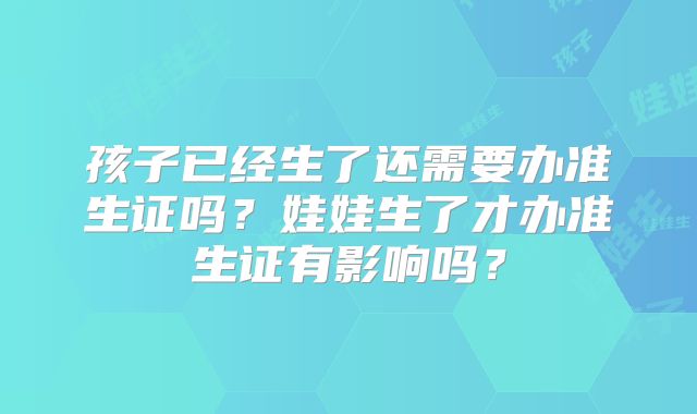 孩子已经生了还需要办准生证吗？娃娃生了才办准生证有影响吗？