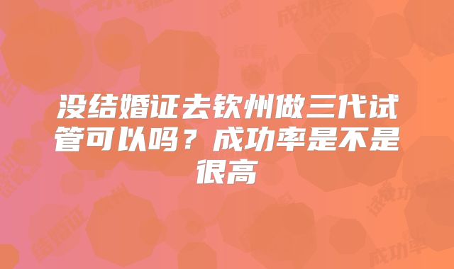没结婚证去钦州做三代试管可以吗？成功率是不是很高