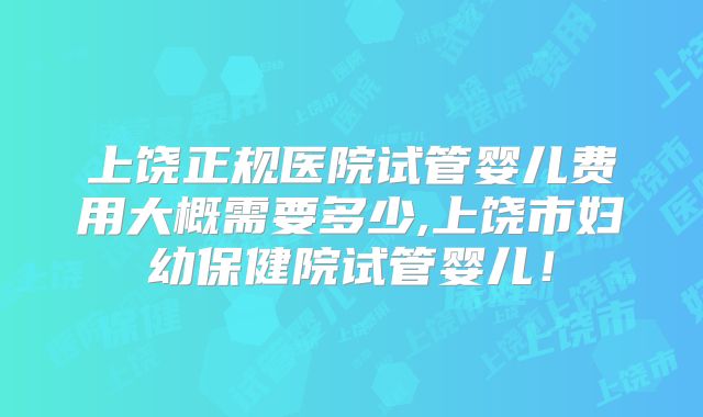 上饶正规医院试管婴儿费用大概需要多少,上饶市妇幼保健院试管婴儿！