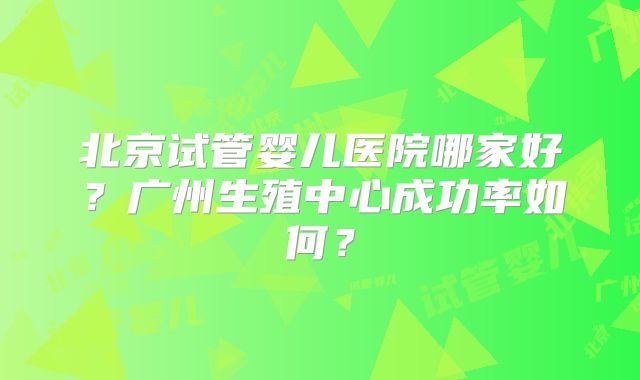 北京试管婴儿医院哪家好？广州生殖中心成功率如何？