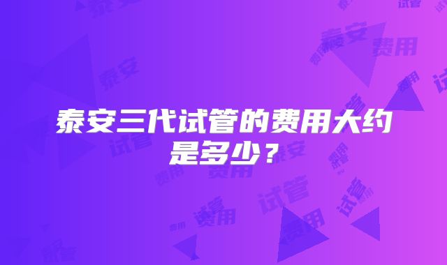 泰安三代试管的费用大约是多少？