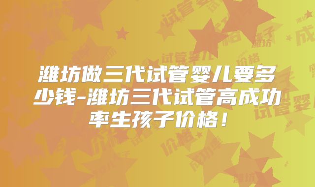 潍坊做三代试管婴儿要多少钱-潍坊三代试管高成功率生孩子价格！