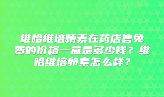维哈维培精素在药店售免费的价格一盒是多少钱？维哈维培卵素怎么样？