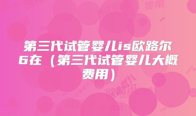 第三代试管婴儿is欧路尔6在（第三代试管婴儿大概费用）