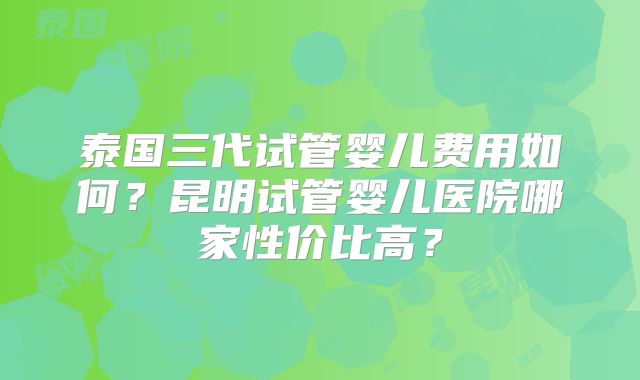 泰国三代试管婴儿费用如何？昆明试管婴儿医院哪家性价比高？