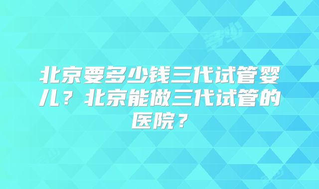 北京要多少钱三代试管婴儿？北京能做三代试管的医院？