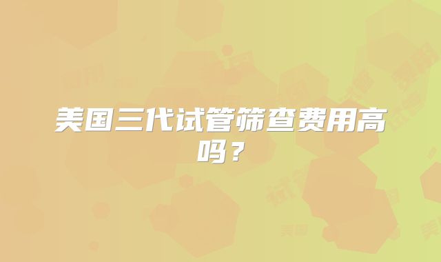 美国三代试管筛查费用高吗？