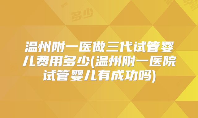 温州附一医做三代试管婴儿费用多少(温州附一医院试管婴儿有成功吗)