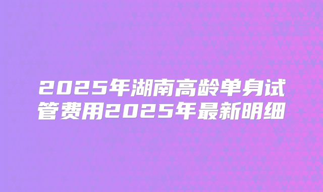 2025年湖南高龄单身试管费用2025年最新明细