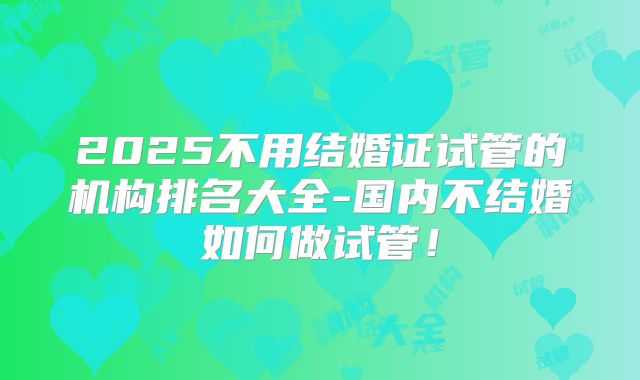 2025不用结婚证试管的机构排名大全-国内不结婚如何做试管！