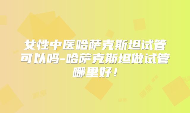 女性中医哈萨克斯坦试管可以吗-哈萨克斯坦做试管哪里好!