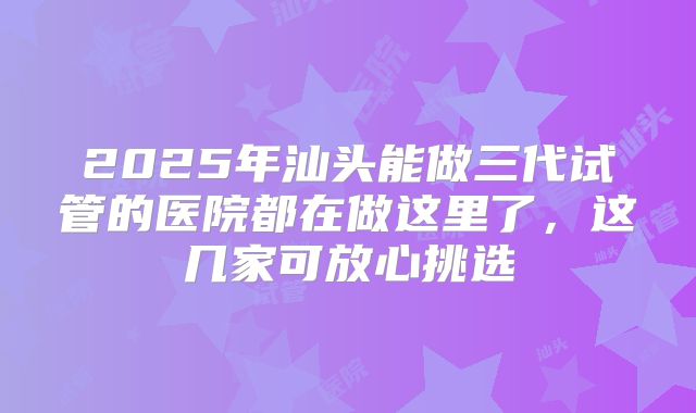 2025年汕头能做三代试管的医院都在做这里了，这几家可放心挑选