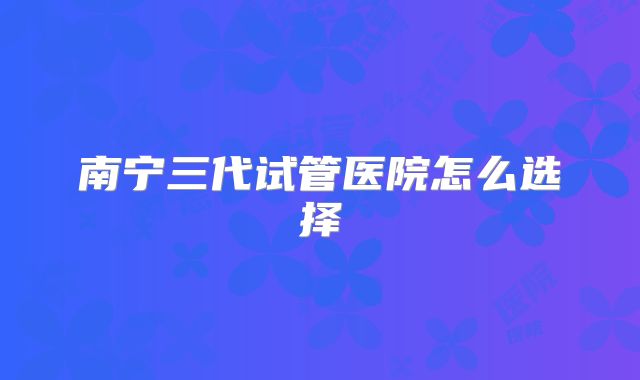 南宁三代试管医院怎么选择
