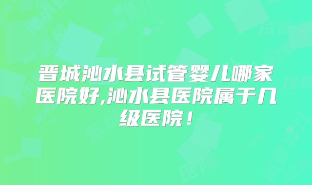晋城沁水县试管婴儿哪家医院好,沁水县医院属于几级医院！