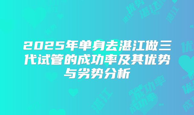 2025年单身去湛江做三代试管的成功率及其优势与劣势分析