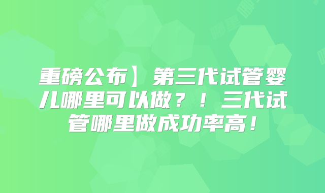 重磅公布】第三代试管婴儿哪里可以做？！三代试管哪里做成功率高！