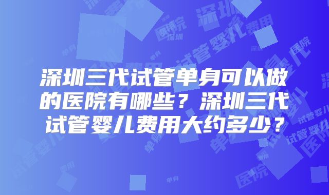 深圳三代试管单身可以做的医院有哪些？深圳三代试管婴儿费用大约多少？