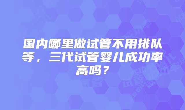 国内哪里做试管不用排队等，三代试管婴儿成功率高吗？