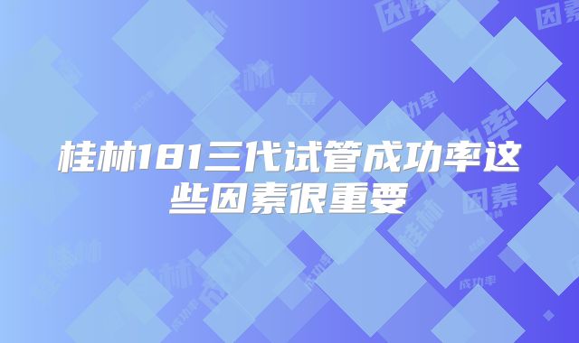 桂林181三代试管成功率这些因素很重要