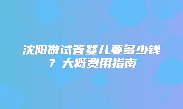 沈阳做试管婴儿要多少钱？大概费用指南