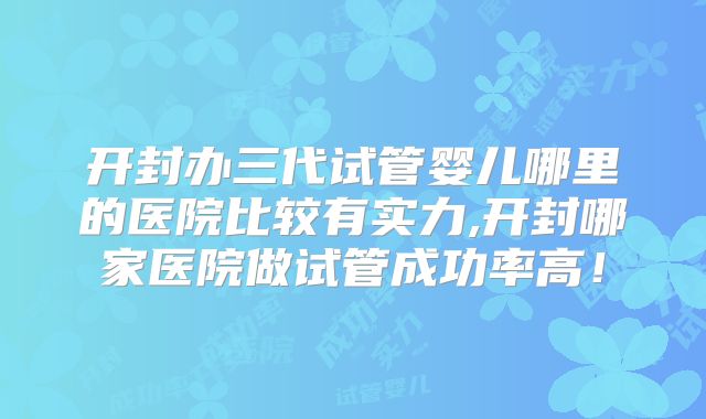 开封办三代试管婴儿哪里的医院比较有实力,开封哪家医院做试管成功率高！