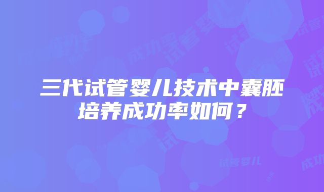 三代试管婴儿技术中囊胚培养成功率如何？