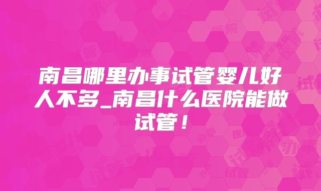 南昌哪里办事试管婴儿好人不多_南昌什么医院能做试管！